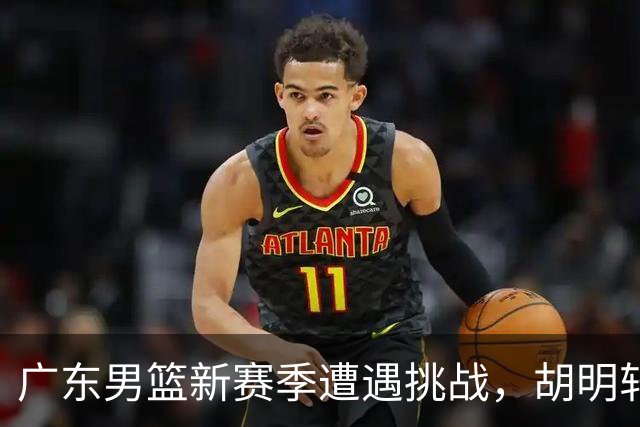 广东男篮新赛季遭遇挑战，胡明轩直言球队存在问题